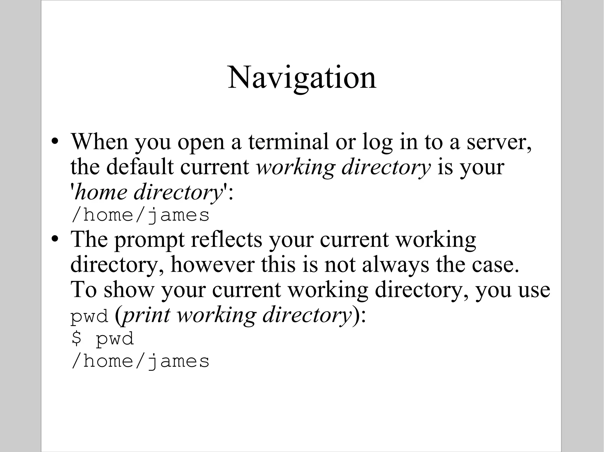 Navigation When you open a terminal or log in to a server, the default current  working directory  is your ' home directory ': /home/james The prompt reflects your current working directory, however this is not always the case. To show your current working directory, you use pwd  ( print working directory ): $ pwd /home/james 