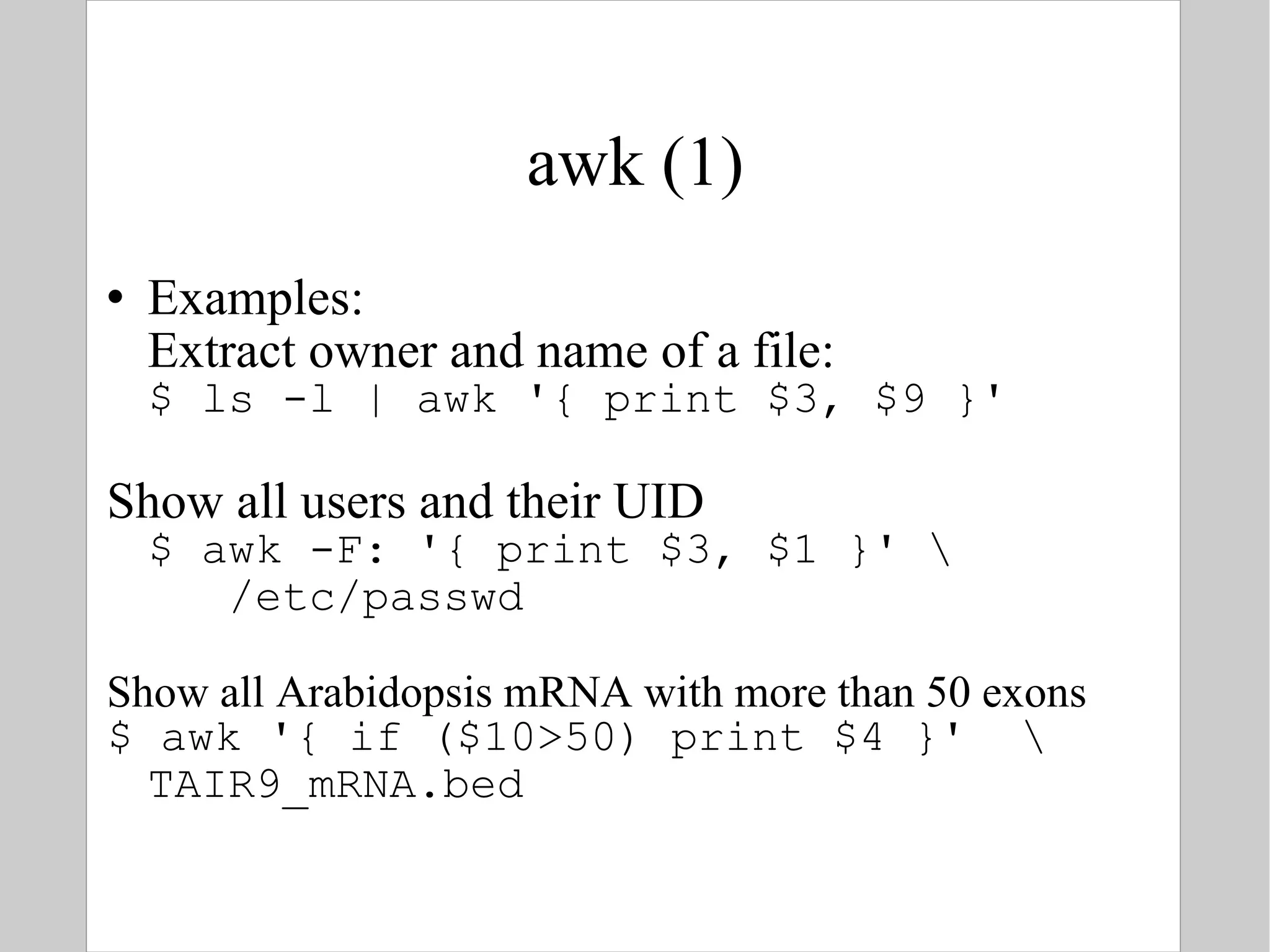awk (1) Examples: Extract owner and name of a file: $ ls -l | awk '{ print $3, $9 }' Show all users and their UID $ awk -F: '{ print $3, $1 }' \   /etc/passwd Show all Arabidopsis mRNA with more than 50 exons $ awk '{ if ($10>50) print $4 }'  \ TAIR9_mRNA.bed 