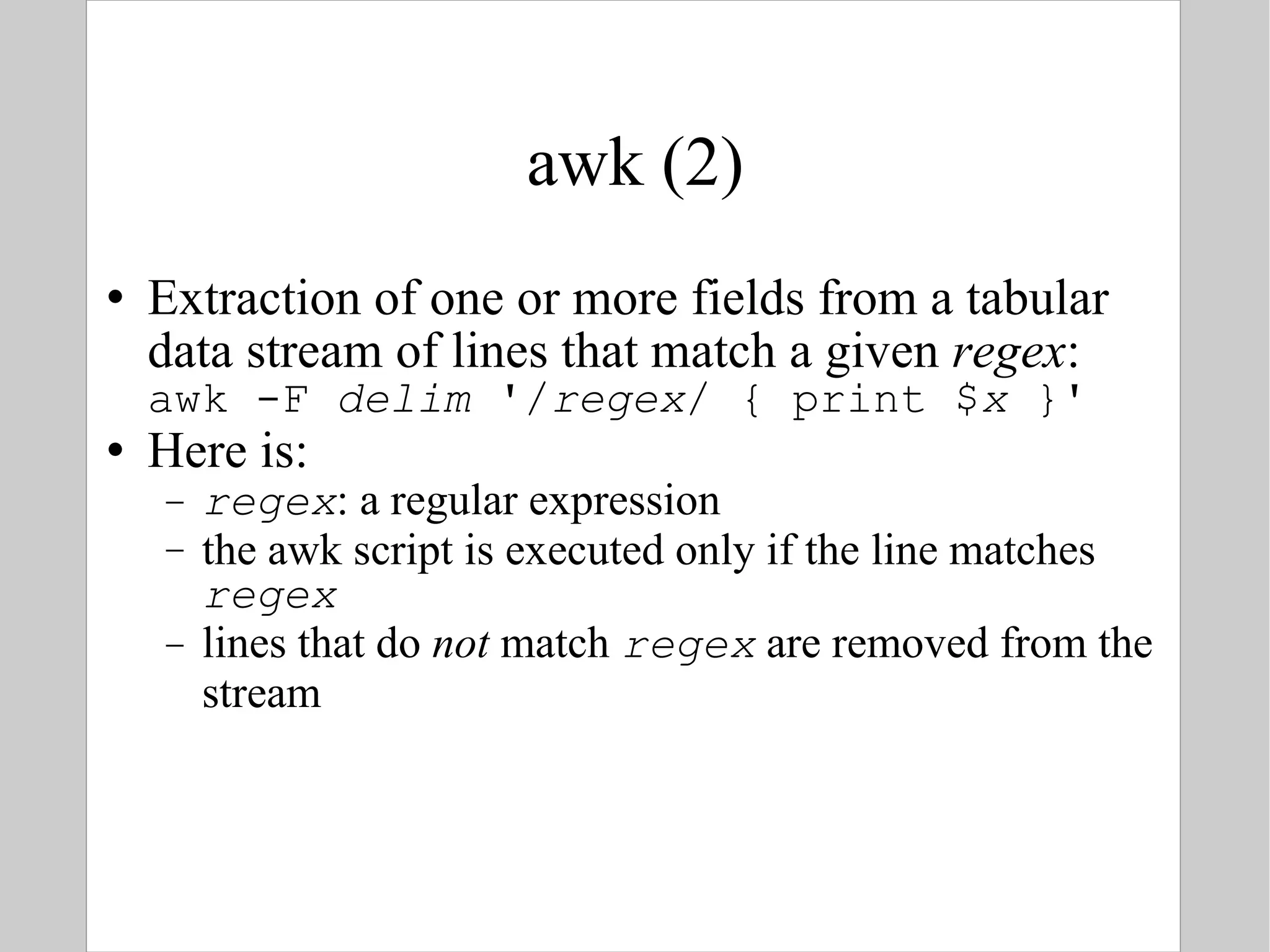 awk (2) Extraction of one or more fields from a tabular data stream of lines that match a given  regex : awk -F  delim  '/ regex / { print $ x  }' Here is: regex : a regular expression the awk script is executed only if the line matches  regex lines that do  not  match  regex  are removed from the stream 