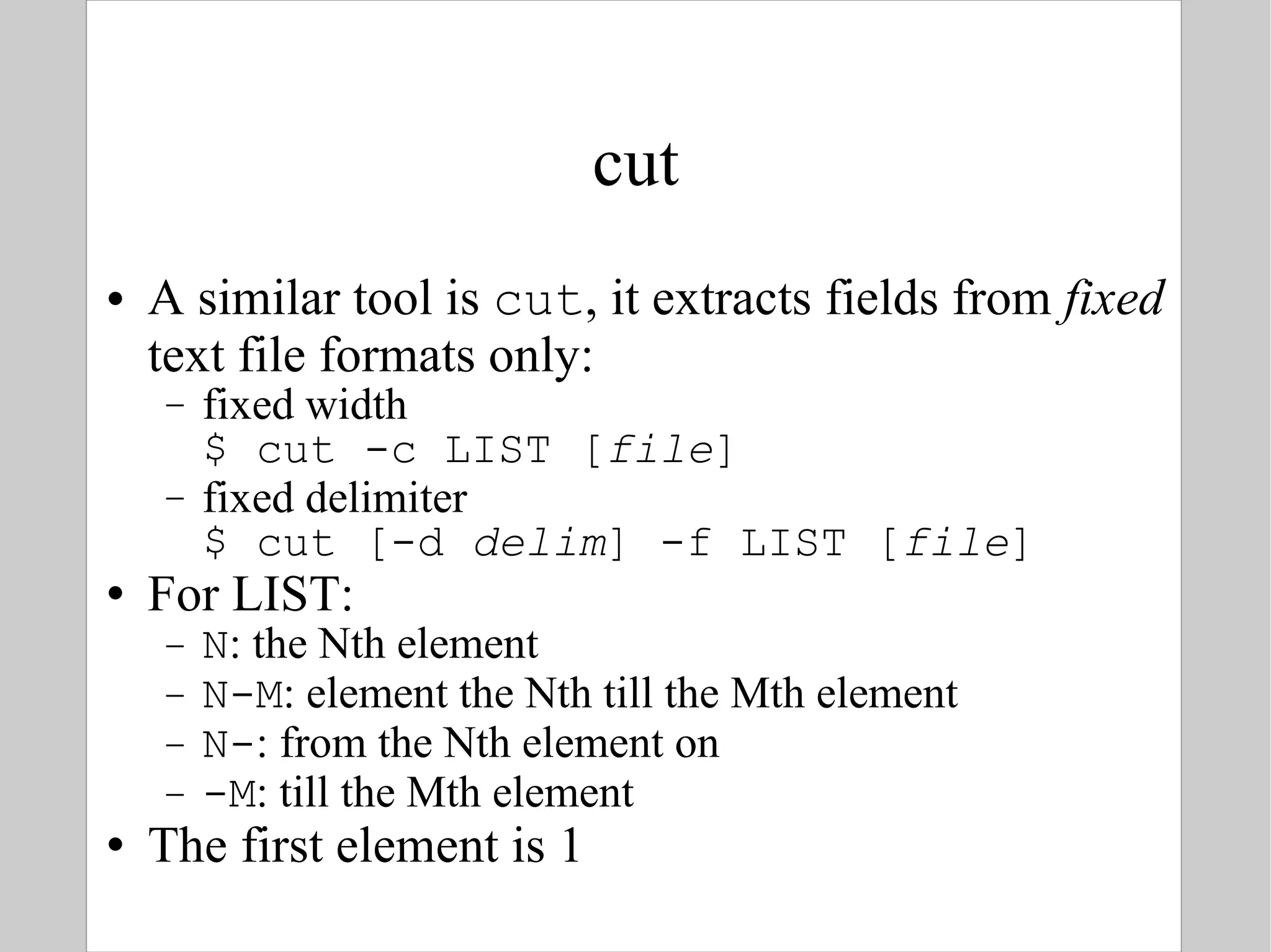 cut A similar tool is  cut , it extracts fields from  fixed  text file formats only: fixed width $ cut -c LIST [ file ] fixed delimiter $ cut [-d  delim ] -f LIST [ file ] For LIST: N : the Nth element N-M : element the Nth till the Mth element N- : from the Nth element on -M : till the Mth element The first element is 1 