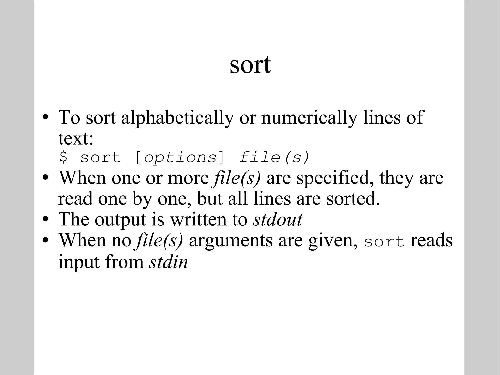 sort To sort alphabetically or numerically lines of text: $ sort [ options ]  file(s) When one or more  file(s)  are specified, they are read one by one, but  all lines are sorted. The output is written to  stdout When no  file(s)  arguments are given,  sort  reads input from  stdin 