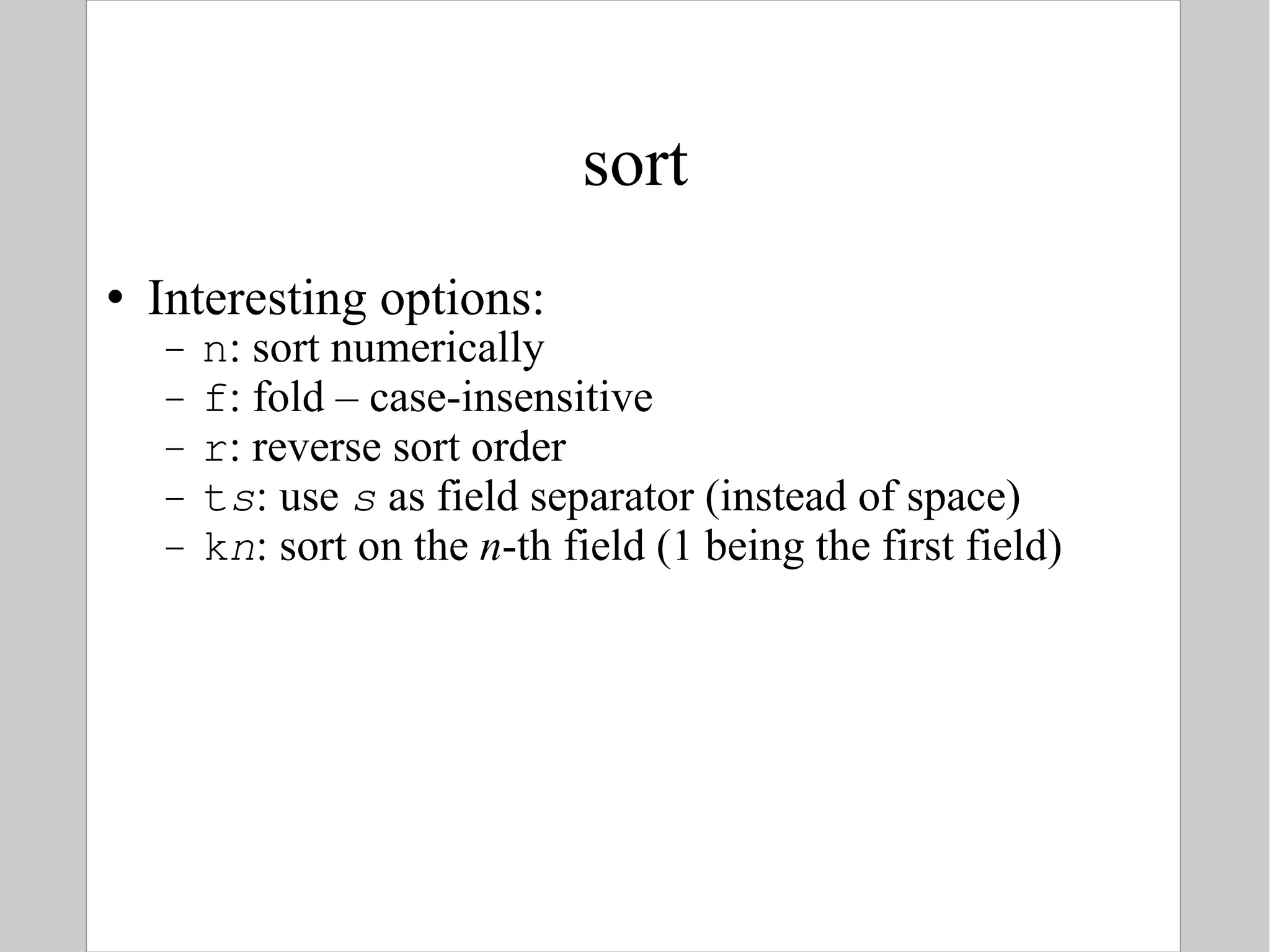 sort Interesting options: n : sort numerically f : fold – case-insensitive r : reverse sort order t s : use  s  as field separator (instead of space) k n : sort on the  n -th field (1 being the first field) 