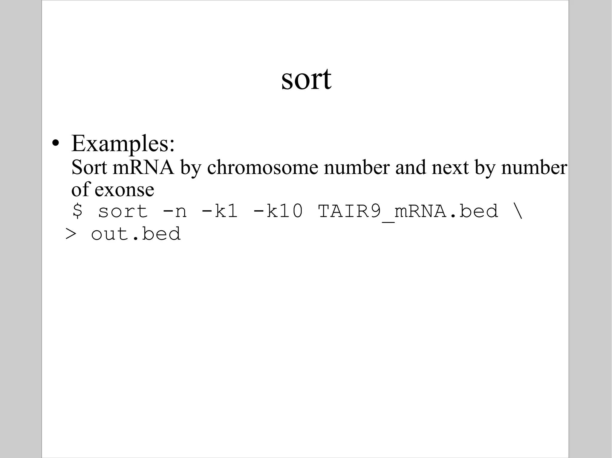 sort Examples: Sort mRNA by chromosome number and next by number of exonse $ sort -n -k1 -k10 TAIR9_mRNA.bed \ > out.bed 
