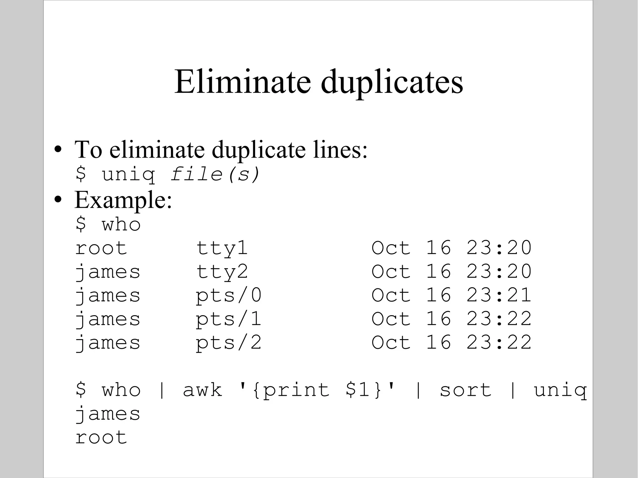 Eliminate duplicates To eliminate duplicate lines: $ uniq  file(s) Example: $ who root  tty1  Oct 16 23:20 james  tty2  Oct 16 23:20 james  pts/0  Oct 16 23:21 james  pts/1  Oct 16 23:22 james  pts/2  Oct 16 23:22 $ who | awk '{print $1}' | sort | uniq james root 