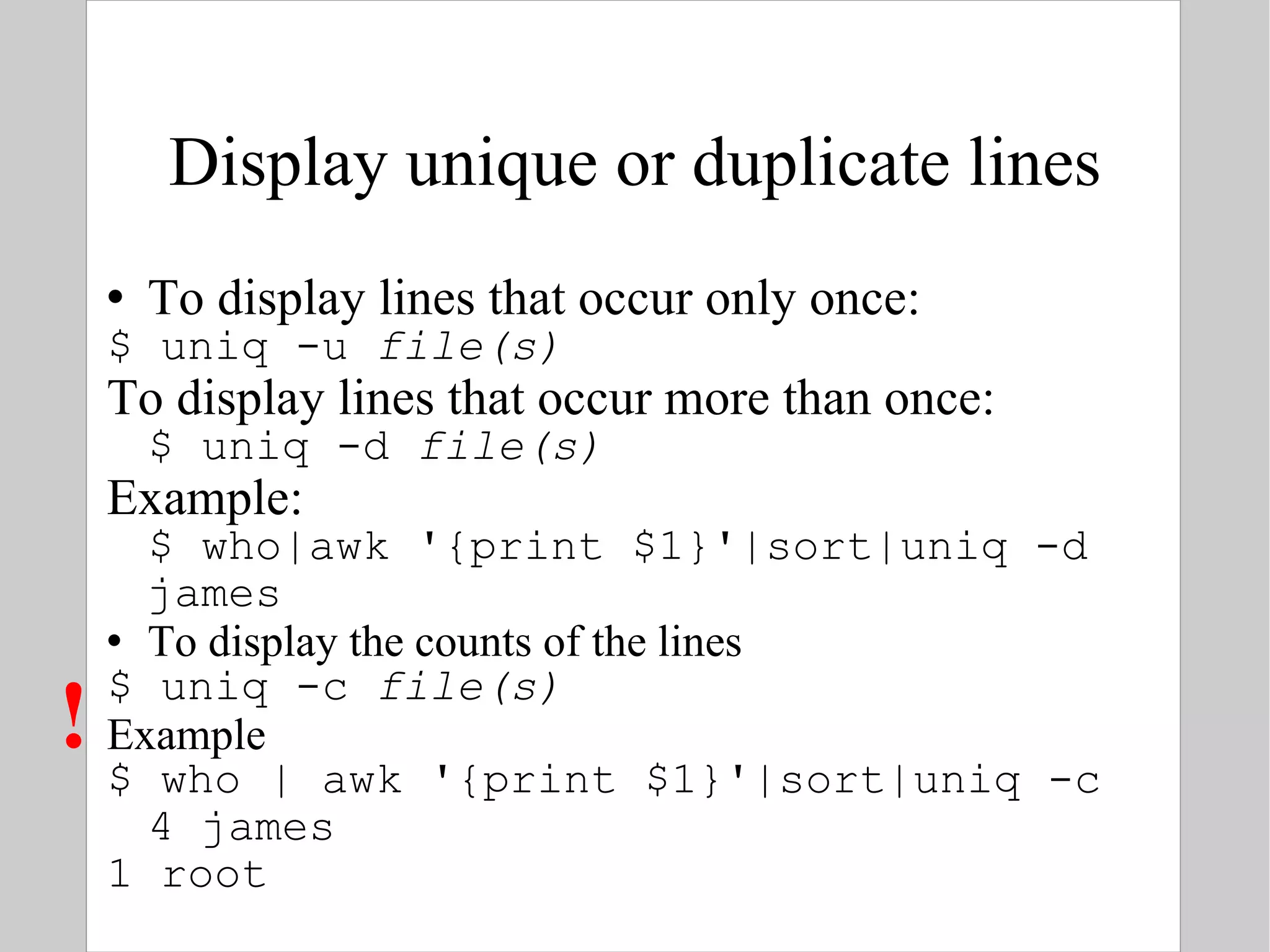 Display unique or duplicate lines To display lines that occur only once: $ uniq -u  file(s) To display lines that occur more than once: $ uniq -d  file(s) Example: $ who|awk '{print $1}'|sort|uniq -d james To display the counts of the lines $ uniq -c  file(s) Example $ who | awk '{print $1}'|sort|uniq -c 4 james 1 root  ! 