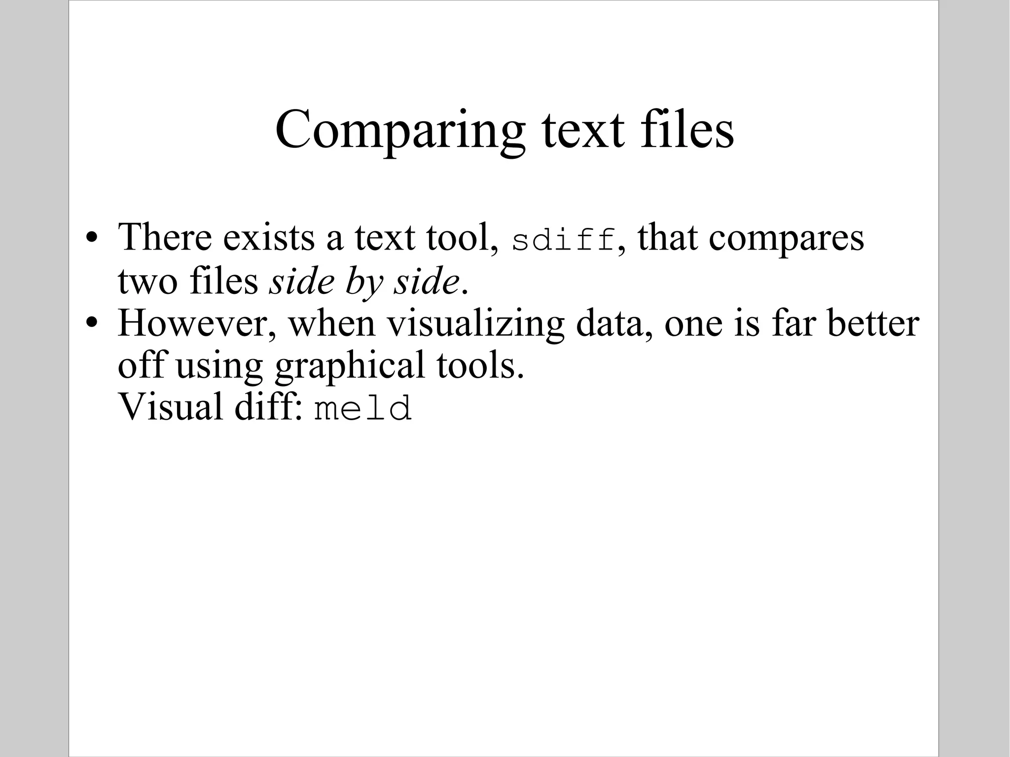 Comparing text files There exists a text tool,  sdiff , that compares two files  side by side . However, when visualizing data, one is far better off using graphical tools. Visual diff:  meld 