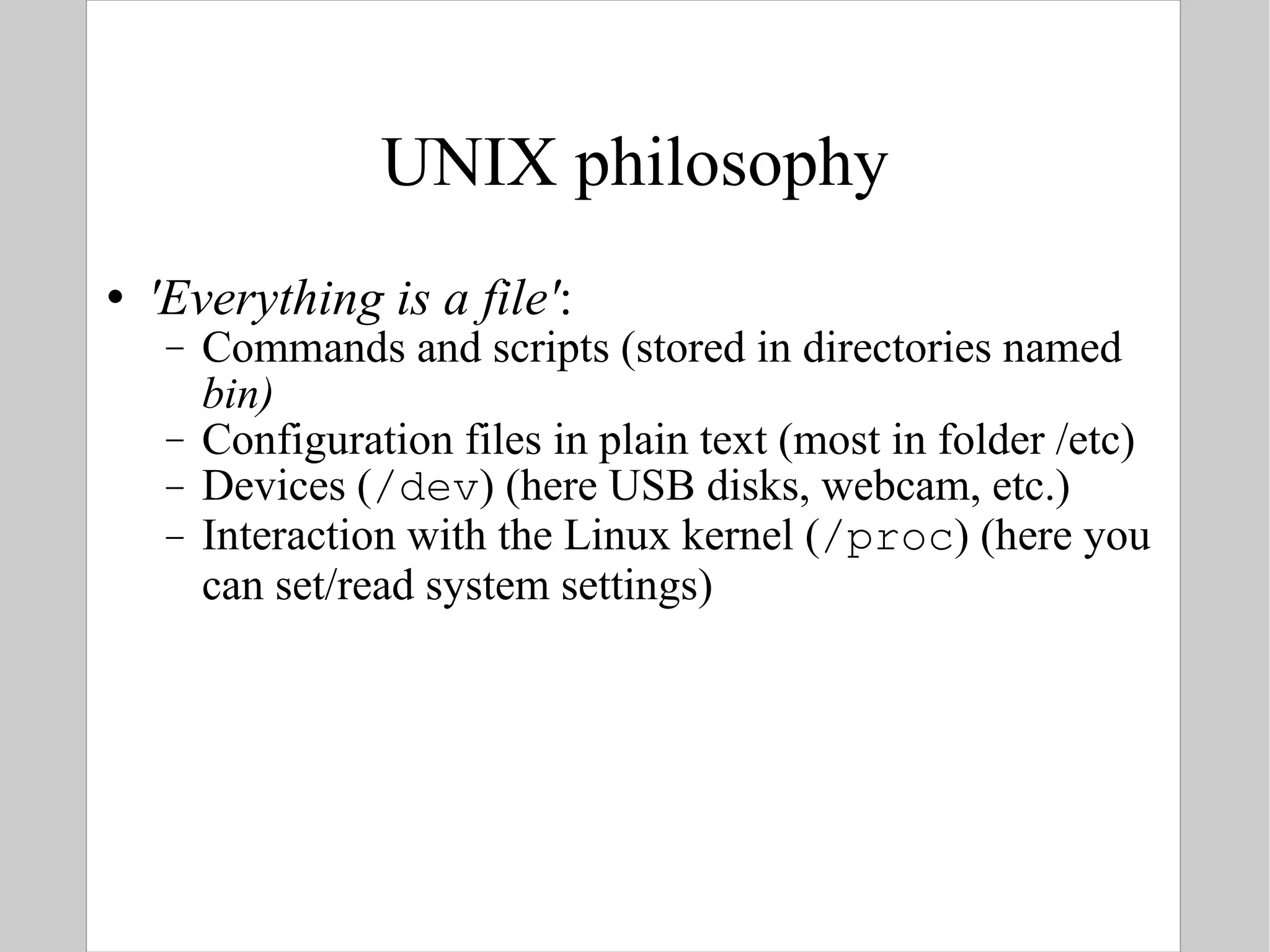 UNIX philosophy 'Everything is a file' : Commands and scripts (stored in directories named  bin) Configuration files in plain text (most in folder /etc) Devices ( /dev ) (here USB disks, webcam, etc.) Interaction with the Linux kernel ( /proc ) (here you can set/read system settings) 