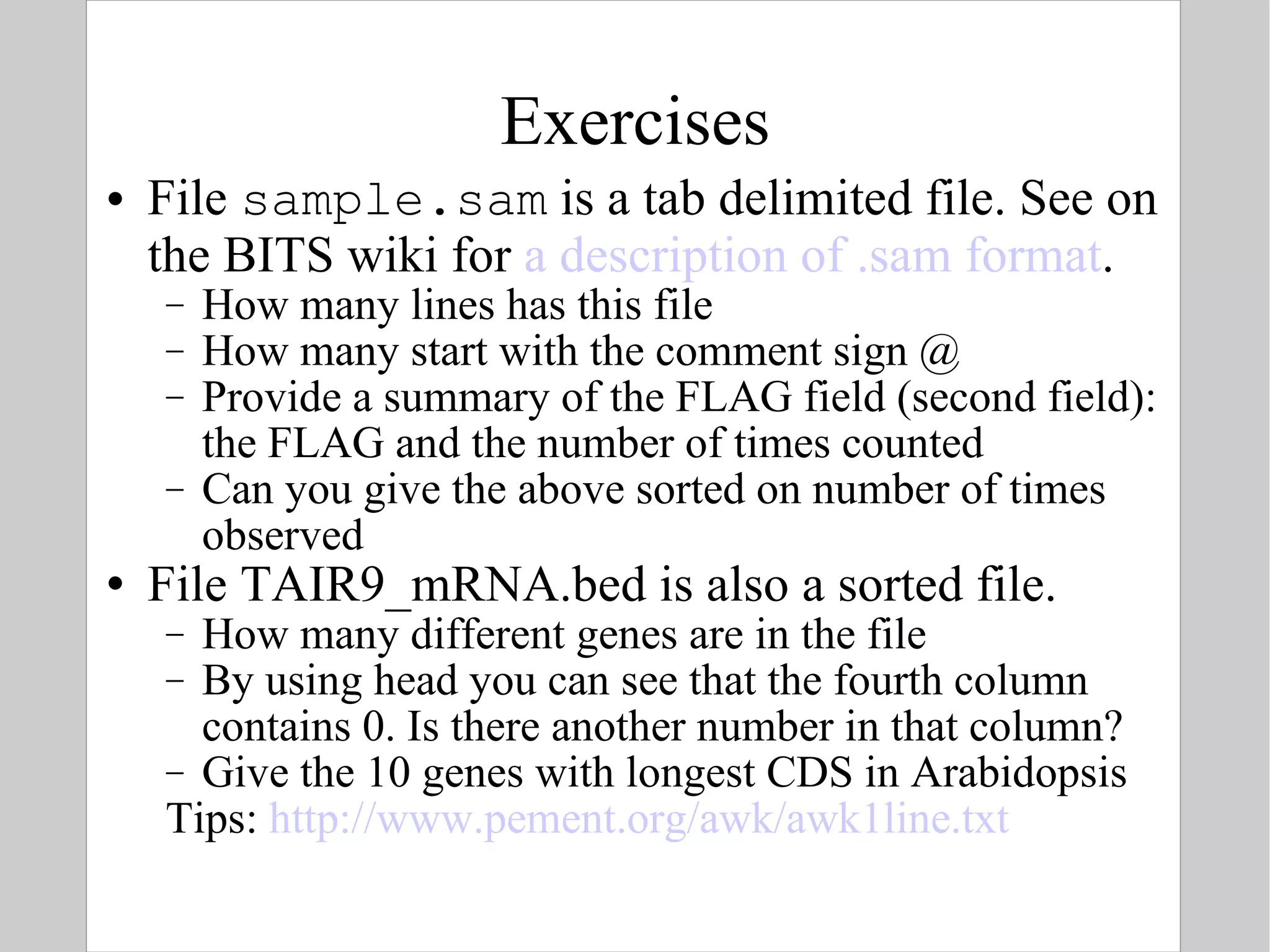 Exercises File  sample.sam  is a tab delimited file. See on the BITS wiki for  a description of .sam format . How many lines has this file How many start with the comment sign @ Provide a summary of the FLAG field (second field): the FLAG and the number of times counted Can you give the above sorted on number of times observed File TAIR9_mRNA.bed is also a sorted file. How many different genes are in the file By using head you can see that the fourth column contains 0. Is there another number in that column? Give the 10 genes with longest CDS in Arabidopsis Tips:  http://www.pement.org/awk/awk1line.txt   