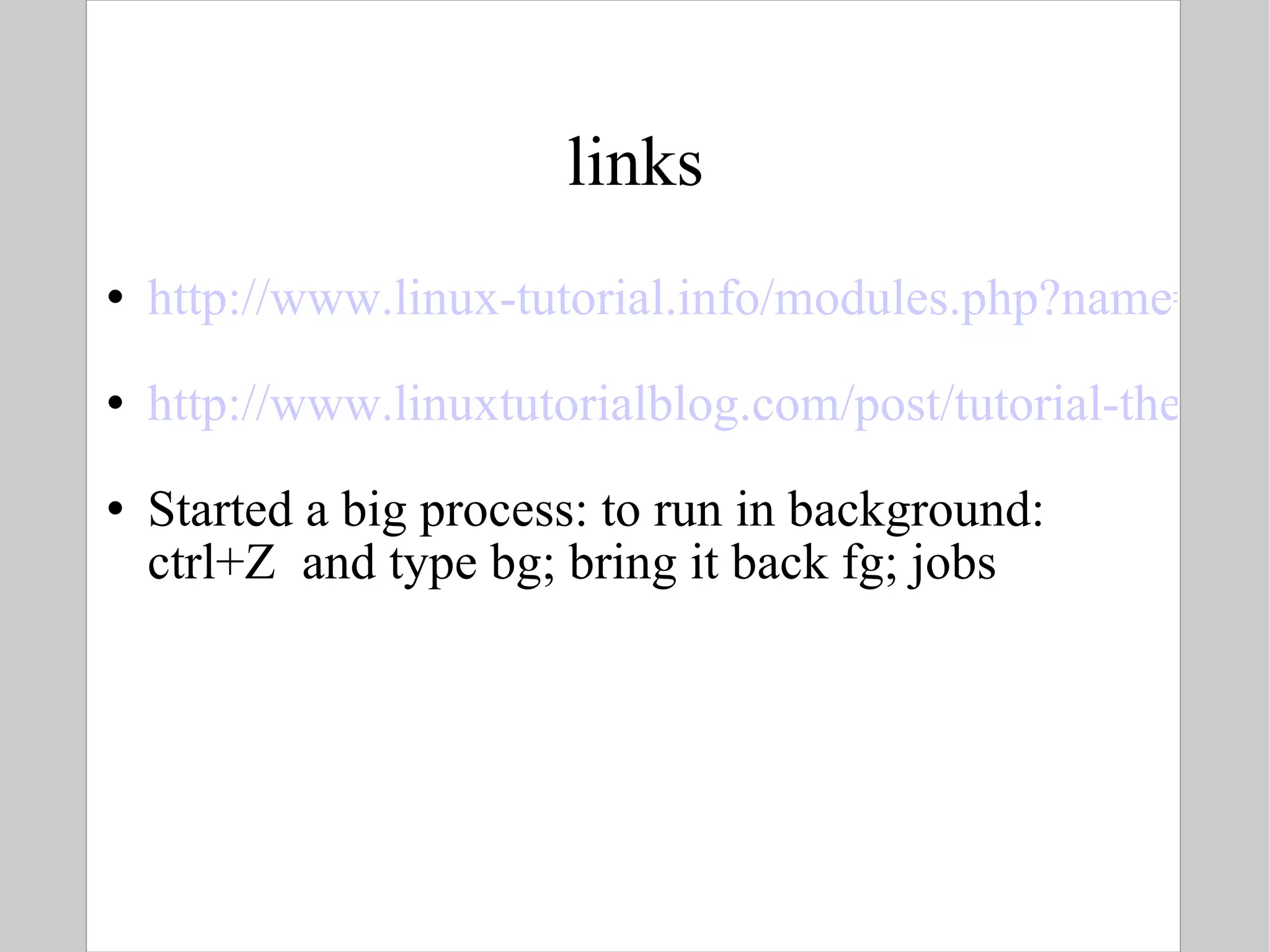 links http://www.linux-tutorial.info/modules.php?name=MContent&pageid=21 http://www.linuxtutorialblog.com/post/tutorial-the-best-tips-tricks-for-bash Started a big process: to run in background: ctrl+Z  and type bg; bring it back fg; jobs  