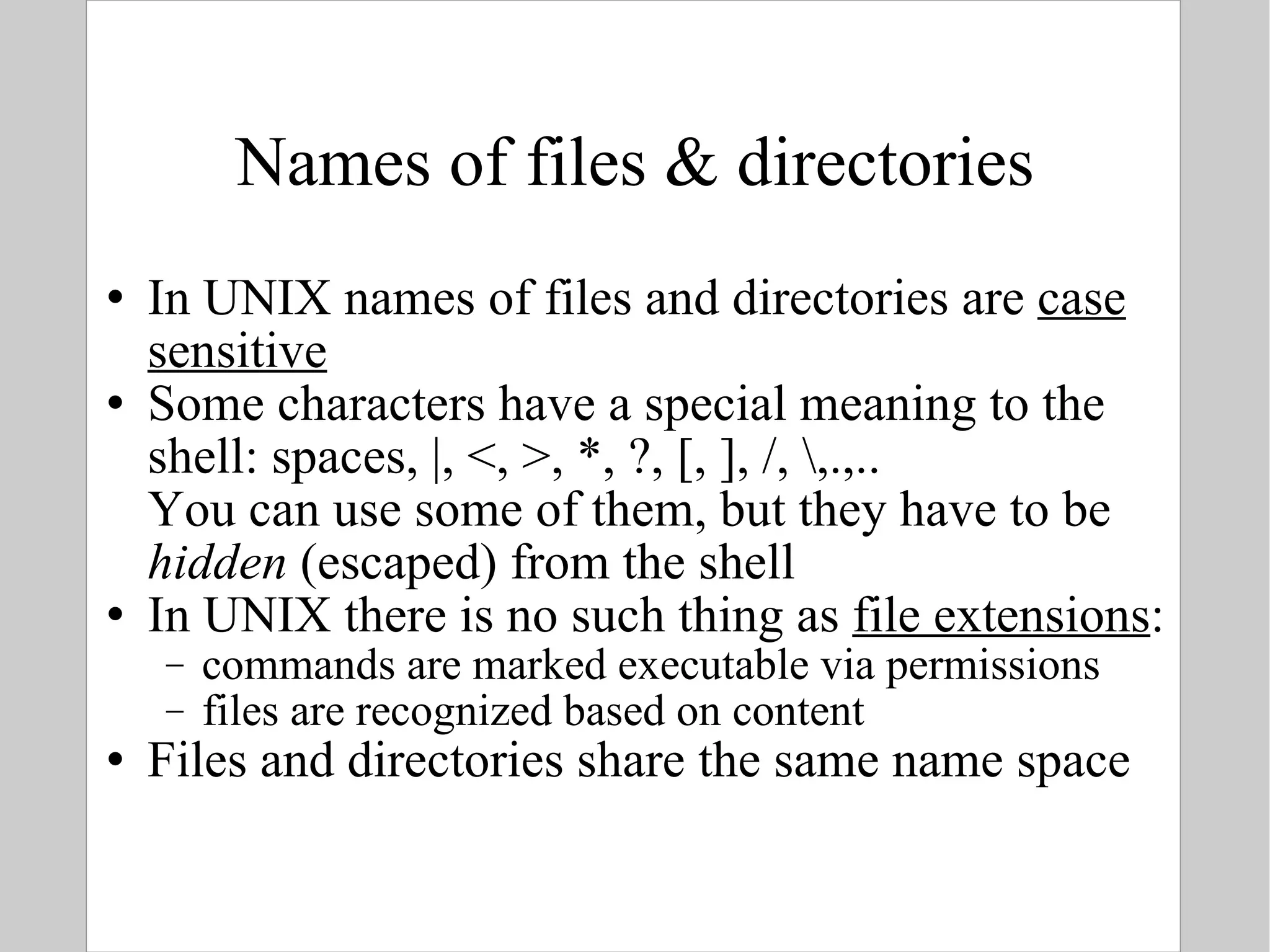 Names of files & directories In UNIX names of files and directories are  case sensitive Some characters have a special meaning to the shell: spaces, |, <, >, *, ?, [, ], /, \,.,.. You can use some of them, but they have to be  hidden  (escaped) from the shell In UNIX there is no such thing as  file extensions : commands are marked executable via permissions files are recognized based on content Files and directories share the same name space 