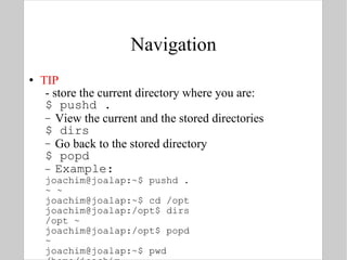 Navigation TIP - store the current directory where you are: $ pushd . View the current and the stored directories $ dirs Go back to the stored directory $ popd Example: joachim@joalap:~$ pushd . ~ ~ joachim@joalap:~$ cd /opt joachim@joalap:/opt$ dirs /opt ~ joachim@joalap:/opt$ popd ~ joachim@joalap:~$ pwd /home/joachim 