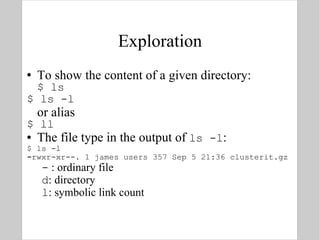 Exploration To show the content of a given directory: $ ls $ ls -l or alias $ ll The file type in the output of  ls -l : $ ls -l - rwxr-xr--. 1 james users 357 Sep 5 21:36 clusterit.gz -  : ordinary file d : directory l : symbolic link count 