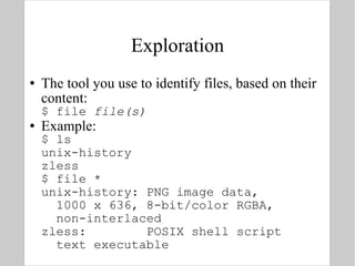 Exploration The tool you use to identify files, based on their content: $ file  file(s) Example: $ ls unix-history zless $ file * unix-history: PNG image data,    1000 x 636, 8-bit/color RGBA,    non-interlaced zless:  POSIX shell script   text executable 