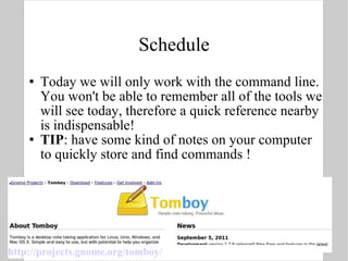 Schedule Today we will only work with the command line. You won't be able to remember all of the tools we will see today, therefore a quick reference nearby is indispensable! TIP : have some kind of notes on your computer to quickly store and find commands ! http://projects.gnome.org/tomboy/ 