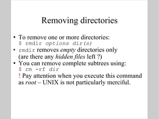 Removing directories To remove one or more directories: $ rmdir  options   dir(s) rmdir  removes  empty  directories only (are there any  hidden files  left ?) You can remove complete subtrees using: $ rm -rf  dir !  Pay attention when you execute this command as  root  – UNIX is not particularly merciful. 