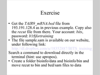 Exercise Get the  TAIR9_mRNA.bed  file from 193.191.128.4 as in previous example. Copy also the  recut  file from there. Your account:  bits , password:  b!t$fortraining The file sample.sam is available on our website, under following link:  http://dl.dropbox.com/u/18352887/BITS_training_material/Link%20to%20sample.sam Search a command to download directly in the terminal (hint: use apropos).  Create a folder bioinfo/data and bioinfo/bin and move recut to bin and bed/sam files to data 