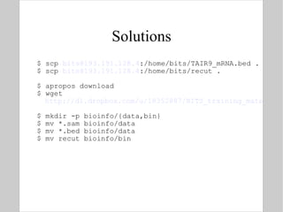 Solutions $ scp  [email_address] :/home/bits/TAIR9_mRNA.bed . $ scp  [email_address] :/home/bits/recut . $ apropos download  $ wget  http://dl.dropbox.com/u/18352887/BITS_training_material/Link%20to%20sample.sam $ mkdir -p bioinfo/{data,bin} $ mv *.sam bioinfo/data $ mv *.bed bioinfo/data $ mv recut bioinfo/bin 