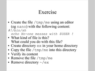 Exercise Create the file  /tmp/me  using an editor  (eg  nano ) with the following content: #!/bin/sh echo No-one messes with $USER ! What kind of file is this?  What could you do with this file? Create directory  ex  in your home directory Copy the file  /tmp/me  into this directory Verify its content Remove the file  /tmp/me Remove directory  ~/ex 
