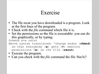 Exercise The file recut you have downloaded is a program. Look at the first lines of the program. Check with the  file  command which file it is. Set the permissions so the file is executable: you can do this graphically, or by typing: $chmod a+x recut  Above syntax translated: 'change modus ( chmod ) so that everybody ( a ) gets ( + ) execute permissions ( x ) on the file ( recut ) Execute the program. Can you check with the  file  command the file /bin/ls? 