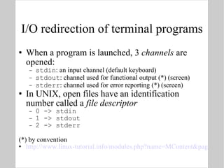 I/O redirection of terminal programs When a program is launched, 3  channels  are opened: stdin : an input channel (default keyboard) stdout : channel used for functional output (*) (screen) stderr : channel used for error reporting (*) (screen) In UNIX, open files have an identification number called a  file descriptor   0 -> stdin  1 -> stdout 2 -> stderr (*) by convention http://www.linux-tutorial.info/modules.php?name=MContent&pageid=21 
