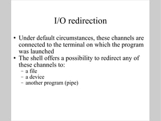 I/O redirection Under default circumstances, these channels are connected to the terminal on which the program was launched The shell offers a possibility to redirect any of these channels to:  a file a device  another program (pipe) 