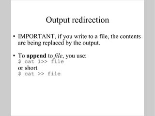 Output redirection IMPORTANT, if you write to a file, the contents are being replaced by the output. To  append  to  file , you use: $ cat 1>> file  or short $ cat >> file 