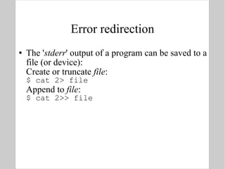 Error redirection The ' stderr ' output of a program can be saved to a file (or device): Create or truncate  file : $ cat 2> file Append to  file : $ cat 2>> file 