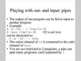 Playing with out- and input: pipes The output of one program can be fed as input to another program Example: $ ls -lR ~ > /tmp/ls-lR $ less /tmp/ls-lR  ('Q' to quit less) can be shortened to: $ ls -lR ~ | less The  stdout  channel of  ls  is connected to the  stdin  channel of  less You are  not  restricted to 2 programs, a pipe can span many programs, each separated by  | 