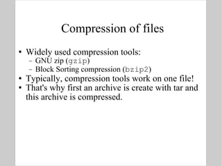Compression of files Widely used compression tools: GNU zip ( gzip ) Block Sorting compression ( bzip2 ) Typically, compression tools work on one file! That's why first an archive is create with tar and this archive is compressed. 