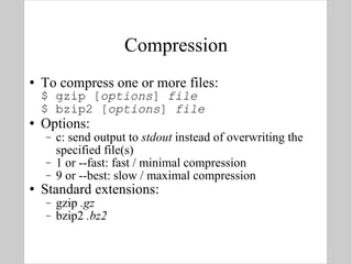 Compression To compress one or more files: $ gzip [ options ]  file $ bzip2 [ options ]  file Options: c: send output to  stdout  instead of overwriting the specified file(s) 1 or --fast: fast / minimal compression 9 or --best: slow / maximal compression Standard extensions: gzip  .gz bzip2  .bz2 