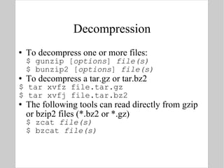 Decompression To decompress one or more files: $ gunzip [ options ]  file(s) $ bunzip2 [ options ]  file(s) To decompress a tar.gz or tar.bz2 $ tar xvfz file.tar.gz $ tar xvfj file.tar.bz2 The following tools can read directly from gzip or bzip2 files (*.bz2 or *.gz) $ zcat  file(s) $ bzcat  file(s) 