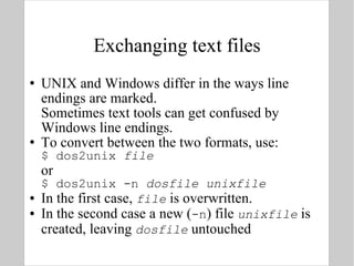 Exchanging text files UNIX and Windows differ in the ways line endings are marked.  Sometimes text tools can get confused by Windows line endings. To convert between the two formats, use: $ dos2unix  file or $ dos2unix -n  dosfile   unixfile In the first case,  file  is overwritten. In the second case a new ( -n ) file  unixfile  is created, leaving  dosfile  untouched 