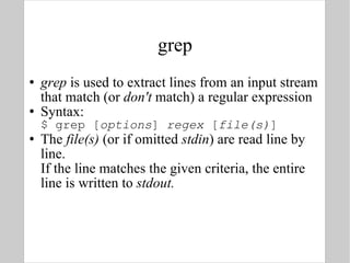 grep grep  is used to extract lines from an input stream that match (or  don't  match) a regular expression Syntax: $ grep [ options ]  regex  [ file(s) ] The  file(s)  (or if omitted  stdin ) are read line by line.  If the line matches the given criteria, the entire line is written to  stdout. 