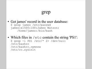 grep Get james' record in the user database: $ grep james /etc/passwd james:x:500:100:James Watson:   /home/james:/bin/bash Which files in  /etc  contain the string 'PS1': $ grep -l PS1 /etc/* 2> /dev/null /etc/bashrc /etc/bashrc.rpmnew /etc/rc.sysinit 