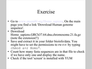 Exercise Go to  www.ensembl.org/Homo_sapiens . On the main page you find a link 'Download Human genome sequence'. Download Homo_sapiens.GRCh37.64.dna.chromosome.21.fa.gz (note the extension!!) Save and extract it in your folder bioinfo/data. You might have to set the permissions to rw-r-r- by typing  chmod a+r Homo* .  Count how many fasta sequences are in that file to check if we have only one and display the name. Check if the tool 'screen' is installed with YUM 