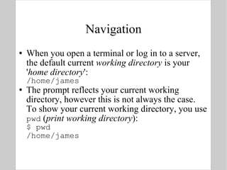 Navigation When you open a terminal or log in to a server, the default current  working directory  is your ' home directory ': /home/james The prompt reflects your current working directory, however this is not always the case. To show your current working directory, you use pwd  ( print working directory ): $ pwd /home/james 