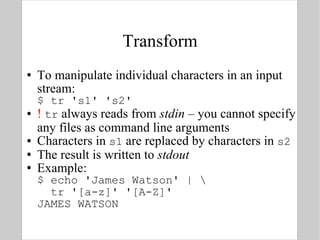 Transform To manipulate individual characters in an input stream: $ tr 's1' 's2' !  tr  always reads from  stdin  – you cannot specify any files as command line arguments Characters in  s1  are replaced by characters in  s2 The result is written to  stdout Example: $ echo 'James Watson' | \   tr '[a-z]' '[A-Z]' JAMES WATSON 