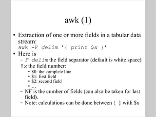 awk (1) Extraction of one or more fields in a tabular data stream: awk -F  delim  '{ print $ x  }' Here is F delim  the field separator (default is white space) $ x  the field number: $0: the complete line $1: first field $2: second field … NF is the cumber of fields (can also be taken for last field). Note: calculations can be done between {  } with $x 