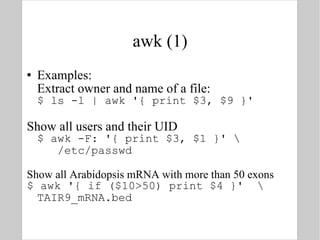 awk (1) Examples: Extract owner and name of a file: $ ls -l | awk '{ print $3, $9 }' Show all users and their UID $ awk -F: '{ print $3, $1 }' \   /etc/passwd Show all Arabidopsis mRNA with more than 50 exons $ awk '{ if ($10>50) print $4 }'  \ TAIR9_mRNA.bed 