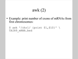 awk (2) Example: print number of exons of mRNAs from first chromosomes: $ awk '/chr1/ {print $1,$10}' \ TAIR9_mRNA.bed 