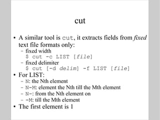 cut A similar tool is  cut , it extracts fields from  fixed  text file formats only: fixed width $ cut -c LIST [ file ] fixed delimiter $ cut [-d  delim ] -f LIST [ file ] For LIST: N : the Nth element N-M : element the Nth till the Mth element N- : from the Nth element on -M : till the Mth element The first element is 1 