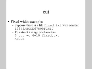 cut Fixed width example: Suppose there is a file  fixed.txt  with content 12345ABCDE67890FGHIJ To extract a range of characters: $ cut -c 6-10 fixed.txt  ABCDE 