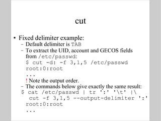 cut Fixed delimiter example: Default delimiter is  TAB To extract the UID, account and GECOS fields from  /etc/passwd : $ cut -d: -f 3,1,5 /etc/passwd root:0:root ... !  Note the output order. The commands below give exactly the same result: $ cat /etc/passwd | tr ':' '\t' |\  cut -f 3,1,5 --output-delimiter ':' root:0:root ... 