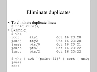 Eliminate duplicates To eliminate duplicate lines: $ uniq  file(s) Example: $ who root  tty1  Oct 16 23:20 james  tty2  Oct 16 23:20 james  pts/0  Oct 16 23:21 james  pts/1  Oct 16 23:22 james  pts/2  Oct 16 23:22 $ who | awk '{print $1}' | sort | uniq james root 