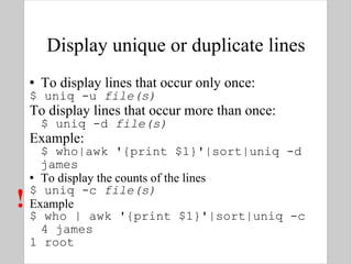 Display unique or duplicate lines To display lines that occur only once: $ uniq -u  file(s) To display lines that occur more than once: $ uniq -d  file(s) Example: $ who|awk '{print $1}'|sort|uniq -d james To display the counts of the lines $ uniq -c  file(s) Example $ who | awk '{print $1}'|sort|uniq -c 4 james 1 root  ! 