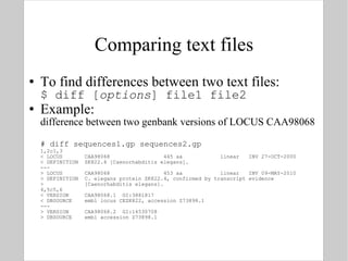 Comparing text files To find differences between two text files: $ diff [ options ] file1 file2 Example:  difference between two genbank versions of LOCUS CAA98068 # diff sequences1.gp sequences2.gp 1,2c1,3 < LOCUS  CAA98068  445 aa  linear  INV 27-OCT-2000 < DEFINITION  ZK822.4 [Caenorhabditis elegans]. --- > LOCUS  CAA98068  453 aa  linear  INV 09-MAY-2010 > DEFINITION  C. elegans protein ZK822.4, confirmed by transcript evidence >  [Caenorhabditis elegans]. 4,5c5,6 < VERSION  CAA98068.1  GI:3881817 < DBSOURCE  embl locus CEZK822, accession Z73898.1 --- > VERSION  CAA98068.2  GI:14530708 > DBSOURCE  embl accession Z73898.1 