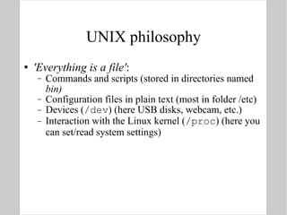UNIX philosophy 'Everything is a file' : Commands and scripts (stored in directories named  bin) Configuration files in plain text (most in folder /etc) Devices ( /dev ) (here USB disks, webcam, etc.) Interaction with the Linux kernel ( /proc ) (here you can set/read system settings) 