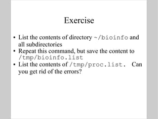 Exercise List the contents of directory  ~/bioinfo  and all subdirectories Repeat this command, but save the content to  /tmp/bioinfo.list List the contents of  /tmp/proc.list.  Can you get rid of the errors? 