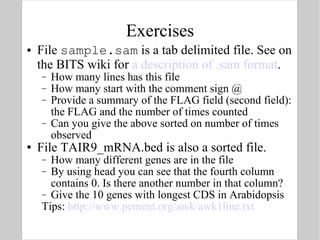 Exercises File  sample.sam  is a tab delimited file. See on the BITS wiki for  a description of .sam format . How many lines has this file How many start with the comment sign @ Provide a summary of the FLAG field (second field): the FLAG and the number of times counted Can you give the above sorted on number of times observed File TAIR9_mRNA.bed is also a sorted file. How many different genes are in the file By using head you can see that the fourth column contains 0. Is there another number in that column? Give the 10 genes with longest CDS in Arabidopsis Tips:  http://www.pement.org/awk/awk1line.txt   