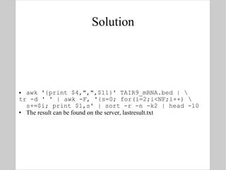 Solution awk '{print $4,",",$11}' TAIR9_mRNA.bed | \ tr -d ' ' | awk -F, '{s=0; for(i=2;i<NF;i++) \ s+=$i; print $1,s' | sort -r -n -k2 | head -10 The result can be found on the server, lastresult.txt 